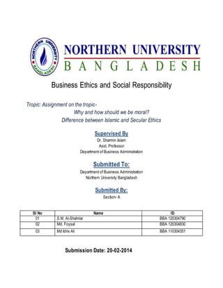 Business Ethics and Social Responsibility
Tropic: Assignment on the tropic-
Why and how should we be moral?
Difference between Islamic and Secular Ethics
Supervised By
Dr. Sharmin Islam
Asst. Professor
Department of Business Administration
Submitted To:
Department of Business Administration
Northern University Bangladesh
Submitted By:
Section- A
Submission Date: 20-02-2014
Sl No Name ID
01 S.M. Al-Shahriar BBA 120304790
02 Md. Foysal BBA 120304830
03 Md Idris Ali BBA 110304351
 
