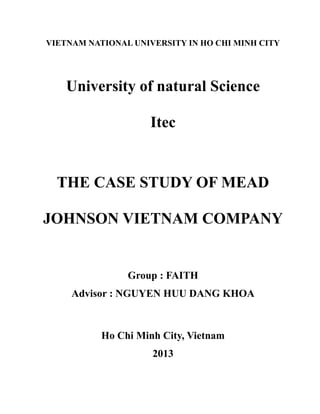 VIETNAM NATIONAL UNIVERSITY IN HO CHI MINH CITY
University of natural Science
Itec
THE CASE STUDY OF MEAD
JOHNSON VIETNAM COMPANY
Group : FAITH
Advisor : NGUYEN HUU DANG KHOA
Ho Chi Minh City, Vietnam
2013
 