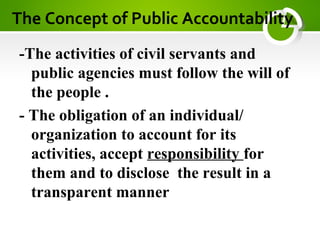 The Concept of Public Accountability
-The activities of civil servants and
public agencies must follow the will of
the people .
- The obligation of an individual/
organization to account for its
activities, accept responsibility for
them and to disclose the result in a
transparent manner
 