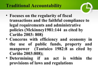 Traditional Accountability
• Focuses on the regularity of fiscal
transactions and the faithful compliance to
legal requirements and administrative
policies (Mckinney1981:144 as cited by
Cariño 2003: 808)
• Concerns with efficiency and economy in
the use of public funds, property and
manpower (Tantuico 1982:8 as cited by
Cariño 2003:808);
• Determining if an act is within the
provisions of laws and regulations
 