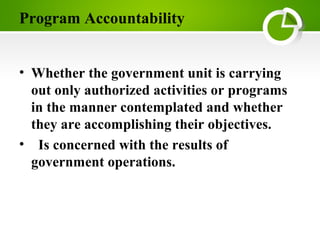 Program Accountability
• Whether the government unit is carrying
out only authorized activities or programs
in the manner contemplated and whether
they are accomplishing their objectives.
• Is concerned with the results of
government operations.
 