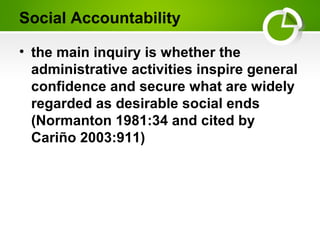 Social Accountability
• the main inquiry is whether the
administrative activities inspire general
confidence and secure what are widely
regarded as desirable social ends
(Normanton 1981:34 and cited by
Cariño 2003:911)
 