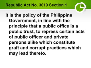 Republic Act No. 3019 Section 1
It is the policy of the Philippine
Government, in line with the
principle that a public office is a
public trust, to repress certain acts
of public officer and private
persons alike which constitute
graft and corrupt practices which
may lead thereto.
 