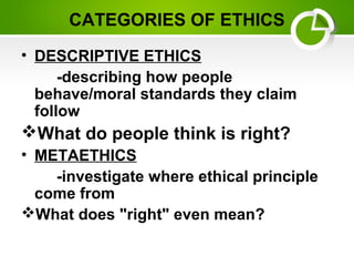 CATEGORIES OF ETHICS
• DESCRIPTIVE ETHICS
-describing how people
behave/moral standards they claim
follow
What do people think is right?
• METAETHICS
-investigate where ethical principle
come from
What does "right" even mean?
 