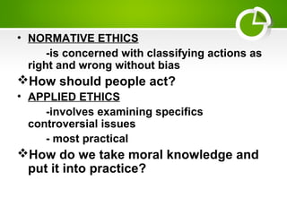 • NORMATIVE ETHICS
-is concerned with classifying actions as
right and wrong without bias
How should people act?
• APPLIED ETHICS
-involves examining specifics
controversial issues
- most practical
How do we take moral knowledge and
put it into practice?
 