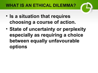 WHAT IS AN ETHICAL DILEMMA?
• Is a situation that requires
choosing a course of action.
• State of uncertainty or perplexity
especially as requiring a choice
between equally unfavourable
options
 