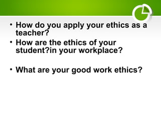 • How do you apply your ethics as a
teacher?
• How are the ethics of your
student?in your workplace?
• What are your good work ethics?
 