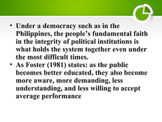 • Under a democracy such as in the
Philippines, the people’s fundamental faith
in the integrity of political institutions is
what holds the system together even under
the most difficult times.
• As Foster (1981) states: as the public
becomes better educated, they also become
more aware, more demanding, less
understanding, and less willing to accept
average performance
 