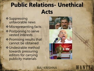 Public Relations- Unethical
Acts
Suppressing
unfavorable news
Misrepresenting facts
Postponing to serve
vested interests
Promising results that
cannot be obtained
Undesirable method
towards pressuring
editors for carrying
publicity materials
RAJ KRISHNA
 