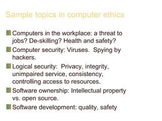 Sample topics in computer ethics
Computers in the workplace: a threat to
jobs? De-skilling? Health and safety?
Computer security: Viruses. Spying by
hackers.
Logical security: Privacy, integrity,
unimpaired service, consistency,
controlling access to resources.
Software ownership: Intellectual property
vs. open source.
Software development: quality, safety
 