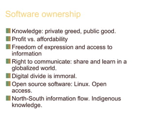 Software ownership
Knowledge: private greed, public good.
Profit vs. affordability
Freedom of expression and access to
information
Right to communicate: share and learn in a
globalized world.
Digital divide is immoral.
Open source software: Linux. Open
access.
North-South information flow. Indigenous
knowledge.
 