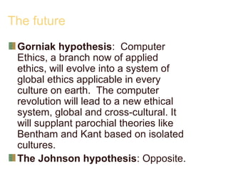 The future
Gorniak hypothesis: Computer
Ethics, a branch now of applied
ethics, will evolve into a system of
global ethics applicable in every
culture on earth. The computer
revolution will lead to a new ethical
system, global and cross-cultural. It
will supplant parochial theories like
Bentham and Kant based on isolated
cultures.
The Johnson hypothesis: Opposite.
 
