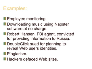 Examples:
Employee monitoring.
Downloading music using Napster
software at no charge.
Robert Hansen, FBI agent, convicted
for providing information to Russia.
DoubleClick sued for planning to
reveal Web users identities.
Plagiarism.
Hackers defaced Web sites.
 