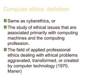 Computer ethics: definition
Same as cyberethics, or
The study of ethical issues that are
associated primarily with computing
machines and the computing
profession.
The field of applied professional
ethics dealing with ethical problems
aggravated, transformed, or created
by computer technology (1970,
Maner)
 