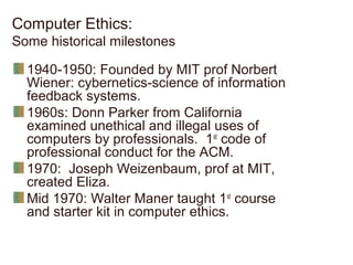 Computer Ethics:
Some historical milestones
1940-1950: Founded by MIT prof Norbert
Wiener: cybernetics-science of information
feedback systems.
1960s: Donn Parker from California
examined unethical and illegal uses of
computers by professionals. 1st
code of
professional conduct for the ACM.
1970: Joseph Weizenbaum, prof at MIT,
created Eliza.
Mid 1970: Walter Maner taught 1st
course
and starter kit in computer ethics.
 
