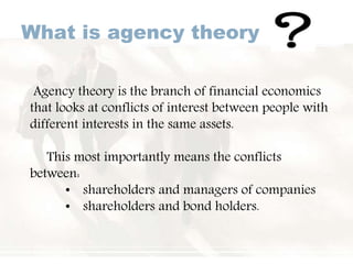 What is agency theory
Agency theory is the branch of financial economics
that looks at conflicts of interest between people with
different interests in the same assets.
This most importantly means the conflicts
between:
• shareholders and managers of companies
• shareholders and bond holders.
 
