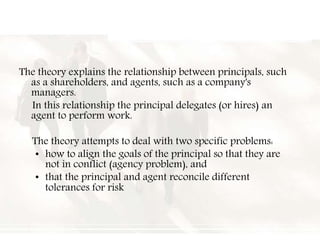The theory explains the relationship between principals, such
as a shareholders, and agents, such as a company's
managers.
In this relationship the principal delegates (or hires) an
agent to perform work.
The theory attempts to deal with two specific problems:
• how to align the goals of the principal so that they are
not in conflict (agency problem), and
• that the principal and agent reconcile different
tolerances for risk
 