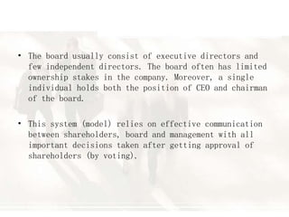 • The board usually consist of executive directors and
few independent directors. The board often has limited
ownership stakes in the company. Moreover, a single
individual holds both the position of CEO and chairman
of the board.
• This system (model) relies on effective communication
between shareholders, board and management with all
important decisions taken after getting approval of
shareholders (by voting).
 