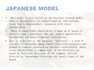 JAPANESE MODEL
• This model is also called as the business network model,
usually shareholders are banks/financial institutions,
large family shareholders, corporate with cross-
shareholding.
• There is supervisory board which is made up of board of
directors and a president, who are jointly appointed by
shareholder and banks/financial institutions.
• This is rejection of the Japanese ‘keiretsu’- a form of
cultural relationship among family controlled corporate and
groups of complex interlocking business relationship, where
cross shareholding is common most of the directors are
heads of different divisions of the company. Outside
director or independent directors are rarely found of the
board.
 