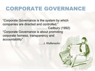 CORPORATE GOVERNANCE
“Corporate Governance is the system by which
companies are directed and controlled.”
………. Cadbury (1992)
“Corporate Governance is about promoting
corporate fairness, transparency and
accountability”
……J. Wolfensohn
 