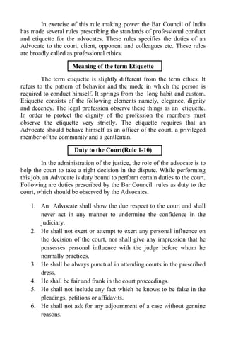 In exercise of this rule making power the Bar Council of India
has made several rules prescribing the standards of professional conduct
and etiquette for the advocates. These rules specifies the duties of an
Advocate to the court, client, opponent and colleagues etc. These rules
are broadly called as professional ethics.
Meaning of the term Etiquette
The term etiquette is slightly different from the term ethics. It
refers to the pattern of behavior and the mode in which the person is
required to conduct himself. It springs from the long habit and custom.
Etiquette consists of the following elements namely, elegance, dignity
and decency. The legal profession observe these things as an etiquette.
In order to protect the dignity of the profession the members must
observe the etiquette very strictly. The etiquette requires that an
Advocate should behave himself as an officer of the court, a privileged
member of the community and a gentleman.
Duty to the Court(Rule 1-10)
In the administration of the justice, the role of the advocate is to
help the court to take a right decision in the dispute. While performing
this job, an Advocate is duty bound to perform certain duties to the court.
Following are duties prescribed by the Bar Council rules as duty to the
court, which should be observed by the Advocates.
1. An Advocate shall show the due respect to the court and shall
never act in any manner to undermine the confidence in the
judiciary.
2. He shall not exert or attempt to exert any personal influence on
the decision of the court, nor shall give any impression that he
possesses personal influence with the judge before whom he
normally practices.
3. He shall be always punctual in attending courts in the prescribed
dress.
4. He shall be fair and frank in the court proceedings.
5. He shall not include any fact which he knows to be false in the
pleadings, petitions or affidavits.
6. He shall not ask for any adjournment of a case without genuine
reasons.
 