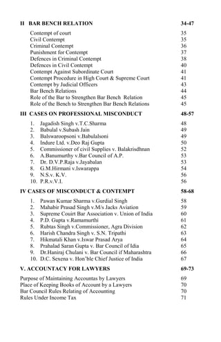 II BAR BENCH RELATION 34-47
Contempt of court 35
Civil Contempt 35
Criminal Contempt 36
Punishment for Contempt 37
Defences in Criminal Contempt 38
Defences in Civil Contempt 40
Contempt Against Subordinate Court 41
Contempt Procedure in High Court & Supreme Court 41
Contempt by Judicial Officers 43
Bar Bench Relations 44
Role of the Bar to Strengthen Bar Bench Relation 45
Role of the Bench to Strengthen Bar Bench Relations 45
III CASES ON PROFESSIONAL MISCONDUCT 48-57
1. Jagadish Singh v.T.C.Sharma 48
2. Babulal v.Subash Jain 49
3. Balswaroopsoni v.Babulalsoni 49
4. Indure Ltd. v.Deo Raj Gupta 50
5. Commissioner of civil Supplies v. Balakrisdhnan 52
6. A.Banumurthy v.Bar Council of A.P. 53
7. Dr. D.V.P.Raja v.Jayabalan 53
8. G.M.Hirmani v.Iswarappa 54
9. N.S.v. K.V. 56
10. P.R.v.V.I. 56
IV CASES OF MISCONDUCT & CONTEMPT 58-68
1. Pawan Kumar Sharma v.Gurdial Singh 58
2. Mahabir Prasad Singh v.M/s Jacks Aviation 59
3. Supreme Couirt Bar Association v. Union of India 60
4. P.D. Gupta v.Ramamurthi 61
5. Rubtas Singh v.Commissioner, Agra Division 62
6. Harish Chandra Singh v. S.N. Tripathi 63
7. Hikmatali Khan v.Iswar Prasad Arya 64
8. Prahalad Saran Gupta v. Bar Council of Idia 65
9. Dr.Haniraj Chulani v. Bar Council if Maharashtra 66
10. D.C. Sexena v. Hon’ble Chief Justice of India 67
V. ACCOUNTACY FOR LAWYERS 69-73
Purpose of Maintaining Accountas by Lawyers 69
Place of Keeping Books of Account by a Lawyers 70
Bar Council Rules Relating of Accounting 70
Rules Under Income Tax 71
 