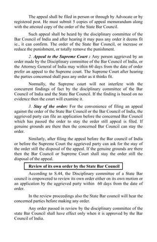 The appeal shall be filed in person or through by Advocate or by
registered post. He must submit 5 copies of appeal memorandum along
with the attested copy of the order of the State Bar Council.
Such appeal shall be heard by the disciplinary committee of the
Bar Council of India and after hearing it may pass any order it deems fit
ie., it can confirm. The order of the State Bar Council, or increase or
reduce the punishment, or totally remove the punishment.
2. Appeal to the Supreme Court : Any person aggrieved by an
order made by the Disciplinary committee of the Bar Council of India, or
the Attorney General of India may within 60 days from the date of order
prefer an appeal to the Supreme court. The Supreme Court after hearing
the parties concerned shall pass any order as it thinks fit.
Normally, the Supreme court will not interfere with the
concurrent findings of fact by the disciplinary committee of the Bar
Council of India and the State Bar Council. If the finding is based on no
evidence then the court will examine it.
3. Stay of the order: For the convenience of filing an appeal
against the order of the State Bar Council or the Bar Council of India, the
aggrieved party can file an application before the concerned Bar Council
which has passed the order to stay the order still appeal is filed. If
genuine grounds are there then the concerned Bar Council can stay the
order.
Similarly, after filing the appeal before the Bar council of India
or before the Supreme Court the aggrieved party can ask for the stay of
the order still the disposal of the appeal. If the genuine grounds are there
then the Bar Council or Supreme Court shall stay the order still the
disposal of the appeal.
Review of its own order by the State Bar Council
According to S.44, the Disciplinary committee of a State Bar
council is empowered to review its own order either on its own motion or
an application by the aggrieved party within 60 days from the date of
order.
In the review proceedings also the State Bar council will hear the
concerned parties before making any order.
Any order passed in review by the disciplinary committee of the
state Bar Council shall have effect only when it is approved by the Bar
Council of India.
 
