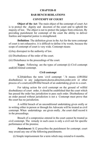 CHAPTER-II
BAR BENCH RERLATIONS
CONTEMPT OF COURT
Object of the Act: The main object of the contempt of court Act
is to protect the dignity and decorum of the court and to uphold the
majesty of law. The object is not to protect the judges from criticism. By
providing punishment for contempt of the court the ability to deliver
fearless and impartial justice is strengthened.
Definition: The definition given in the Act for the term contempt
of court is not exhaustive. it is difficult to define it by words, because the
scope of contempt of court is very wide. Contempt means
(i)Any disrespect to the authority of law.
(ii) Disobedience of the order of the court.
(iii) Disturbance to the proceedings of the court.
Types: Following are the types of contempt (i) Civil contempt
and(ii)Criminal contempt.
Civil contempt
S.2(b)defines the term `civil contempt ’.`It means (i)Willful
disobedience to any judgemaent,decree,direction,order,writ or other
process of a court;or(ii)Willful breach of an undertaking given to a court.
For taking action for civil contempt on the ground of willful
disobedience of court order, it should be established that the court which
has passed the order has jurisdiction to pass such order. Disobedience of
an order passed without jurisdiction is not a Contempt must prove that
the court has no jurisdiction.
A willful breach of an unconditional undertaking given orally or
in writing either in person or through his Advocate will be treated as civil
contempt. When undertakings are given orally , the court shall record it
in the proceedings.
Breach of a compromise entered in the court cannot be treated as
civil contempt. The remedy in such cases is only a civil suit for specific
performance of the promise.
Punishment: S.12 prescribes the punishment for contempt. court
may award any one of the following punishments.
(i) Simple imprisonment for a term which may extend to 6 months.
 