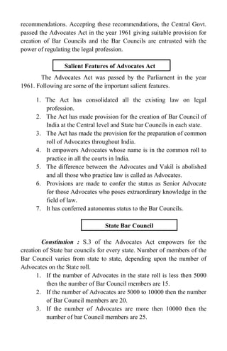 recommendations. Accepting these recommendations, the Central Govt.
passed the Advocates Act in the year 1961 giving suitable provision for
creation of Bar Councils and the Bar Councils are entrusted with the
power of regulating the legal profession.
The Advocates Act was passed by the Parliament in the year
1961. Following are some of the important salient features.
1. The Act has consolidated all the existing law on legal
profession.
2. The Act has made provision for the creation of Bar Council of
India at the Central level and State bar Councils in each state.
3. The Act has made the provision for the preparation of common
roll of Advocates throughout India.
4. It empowers Advocates whose name is in the common roll to
practice in all the courts in India.
5. The difference between the Advocates and Vakil is abolished
and all those who practice law is called as Advocates.
6. Provisions are made to confer the status as Senior Advocate
for those Advocates who poses extraordinary knowledge in the
field of law.
7. It has conferred autonomus status to the Bar Councils.
Constitution : S.3 of the Advocates Act empowers for the
creation of State bar councils for every state. Number of members of the
Bar Council varies from state to state, depending upon the number of
Advocates on the State roll.
1. If the number of Advocates in the state roll is less then 5000
then the number of Bar Council members are 15.
2. If the number of Advocates are 5000 to 10000 then the number
of Bar Council members are 20.
3. If the number of Advocates are more then 10000 then the
number of bar Council members are 25.
Salient Features of Advocates Act
State Bar Council
 
