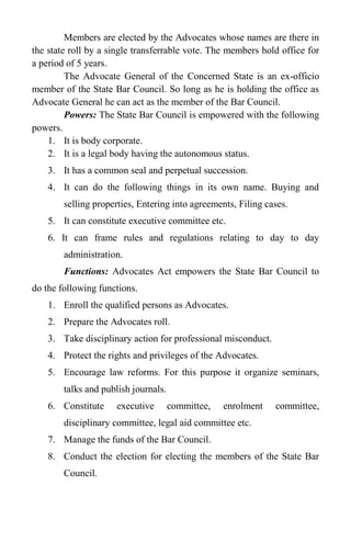 Members are elected by the Advocates whose names are there in
the state roll by a single transferrable vote. The members hold office for
a period of 5 years.
The Advocate General of the Concerned State is an ex-officio
member of the State Bar Council. So long as he is holding the office as
Advocate General he can act as the member of the Bar Council.
Powers: The State Bar Council is empowered with the following
powers.
1. It is body corporate.
2. It is a legal body having the autonomous status.
3. It has a common seal and perpetual succession.
4. It can do the following things in its own name. Buying and
selling properties, Entering into agreements, Filing cases.
5. It can constitute executive committee etc.
6. It can frame rules and regulations relating to day to day
administration.
Functions: Advocates Act empowers the State Bar Council to
do the following functions.
1. Enroll the qualified persons as Advocates.
2. Prepare the Advocates roll.
3. Take disciplinary action for professional misconduct.
4. Protect the rights and privileges of the Advocates.
5. Encourage law reforms. For this purpose it organize seminars,
talks and publish journals.
6. Constitute executive committee, enrolment committee,
disciplinary committee, legal aid committee etc.
7. Manage the funds of the Bar Council.
8. Conduct the election for electing the members of the State Bar
Council.
 