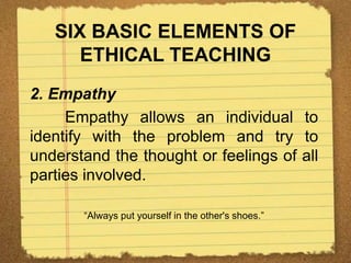 SIX BASIC ELEMENTS OF
ETHICAL TEACHING
2. Empathy
Empathy allows an individual to
identify with the problem and try to
understand the thought or feelings of all
parties involved.
“Always put yourself in the other's shoes.”
 