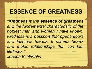 ESSENCE OF GREATNESS
“Kindness is the essence of greatness
and the fundamental characteristic of the
noblest men and women I have known.
Kindness is a passport that opens doors
and fashions friends. It softens hearts
and molds relationships that can last
lifetimes.” ―
Joseph B. Wirthlin
 