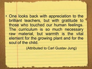 • One looks back with appreciation to the
brilliant teachers, but with gratitude to
those who touched our human feelings.
The curriculum is so much necessary
raw material, but warmth is the vital
element for the growing plant and for the
soul of the child.
(Attributed to Carl Gustav Jung)
 
