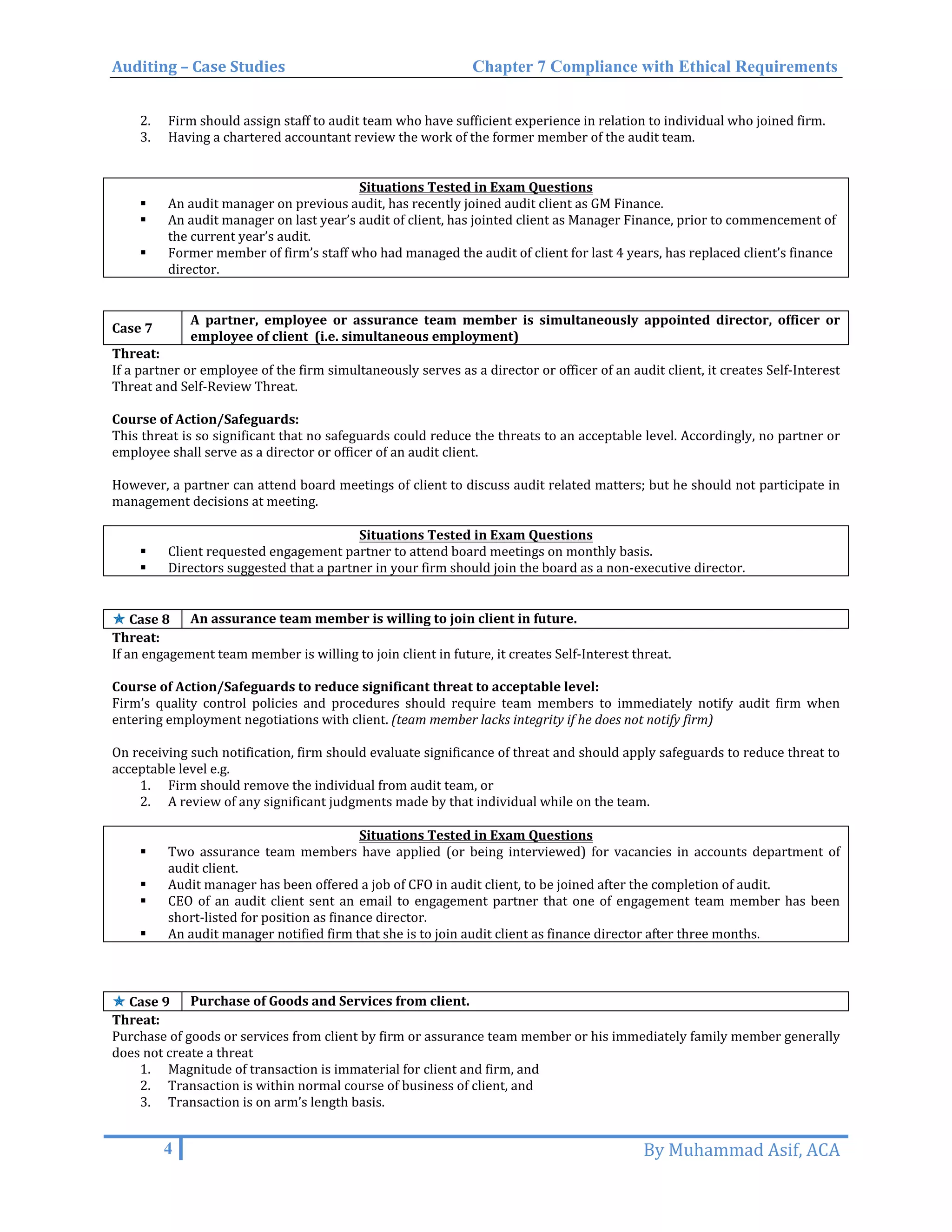 Auditing – Case Studies Chapter 7 Compliance with Ethical Requirements
2. Firm should assign staff to audit team who have sufficient experience in relation to individual who joined firm.
3. Having a chartered accountant review the work of the former member of the audit team.
Situations Tested in Exam Questions
 An audit manager on previous audit, has recently joined audit client as GM Finance.
 An audit manager on last year’s audit of client, has jointed client as Manager Finance, prior to commencement of
the current year’s audit.
 Former member of firm’s staff who had managed the audit of client for last 4 years, has replaced client’s finance
director.
Case 7
A partner, employee or assurance team member is simultaneously appointed director, officer or
employee of client (i.e. simultaneous employment)
Threat:
If a partner or employee of the firm simultaneously serves as a director or officer of an audit client, it creates Self-Interest
Threat and Self-Review Threat.
Course of Action/Safeguards:
This threat is so significant that no safeguards could reduce the threats to an acceptable level. Accordingly, no partner or
employee shall serve as a director or officer of an audit client.
However, a partner can attend board meetings of client to discuss audit related matters; but he should not participate in
management decisions at meeting.
Situations Tested in Exam Questions
 Client requested engagement partner to attend board meetings on monthly basis.
 Directors suggested that a partner in your firm should join the board as a non-executive director.
✯✯ Case 8 An assurance team member is willing to join client in future.
Threat:
If an engagement team member is willing to join client in future, it creates Self-Interest threat.
Course of Action/Safeguards to reduce significant threat to acceptable level:
Firm’s quality control policies and procedures should require team members to immediately notify audit firm when
entering employment negotiations with client. (team member lacks integrity if he does not notify firm)
On receiving such notification, firm should evaluate significance of threat and should apply safeguards to reduce threat to
acceptable level e.g.
1. Firm should remove the individual from audit team, or
2. A review of any significant judgments made by that individual while on the team.
Situations Tested in Exam Questions
 Two assurance team members have applied (or being interviewed) for vacancies in accounts department of
audit client.
 Audit manager has been offered a job of CFO in audit client, to be joined after the completion of audit.
 CEO of an audit client sent an email to engagement partner that one of engagement team member has been
short-listed for position as finance director.
 An audit manager notified firm that she is to join audit client as finance director after three months.
✯✯ Case 9 Purchase of Goods and Services from client.
Threat:
Purchase of goods or services from client by firm or assurance team member or his immediately family member generally
does not create a threat
1. Magnitude of transaction is immaterial for client and firm, and
2. Transaction is within normal course of business of client, and
3. Transaction is on arm’s length basis.
4 By Muhammad Asif, ACA
 