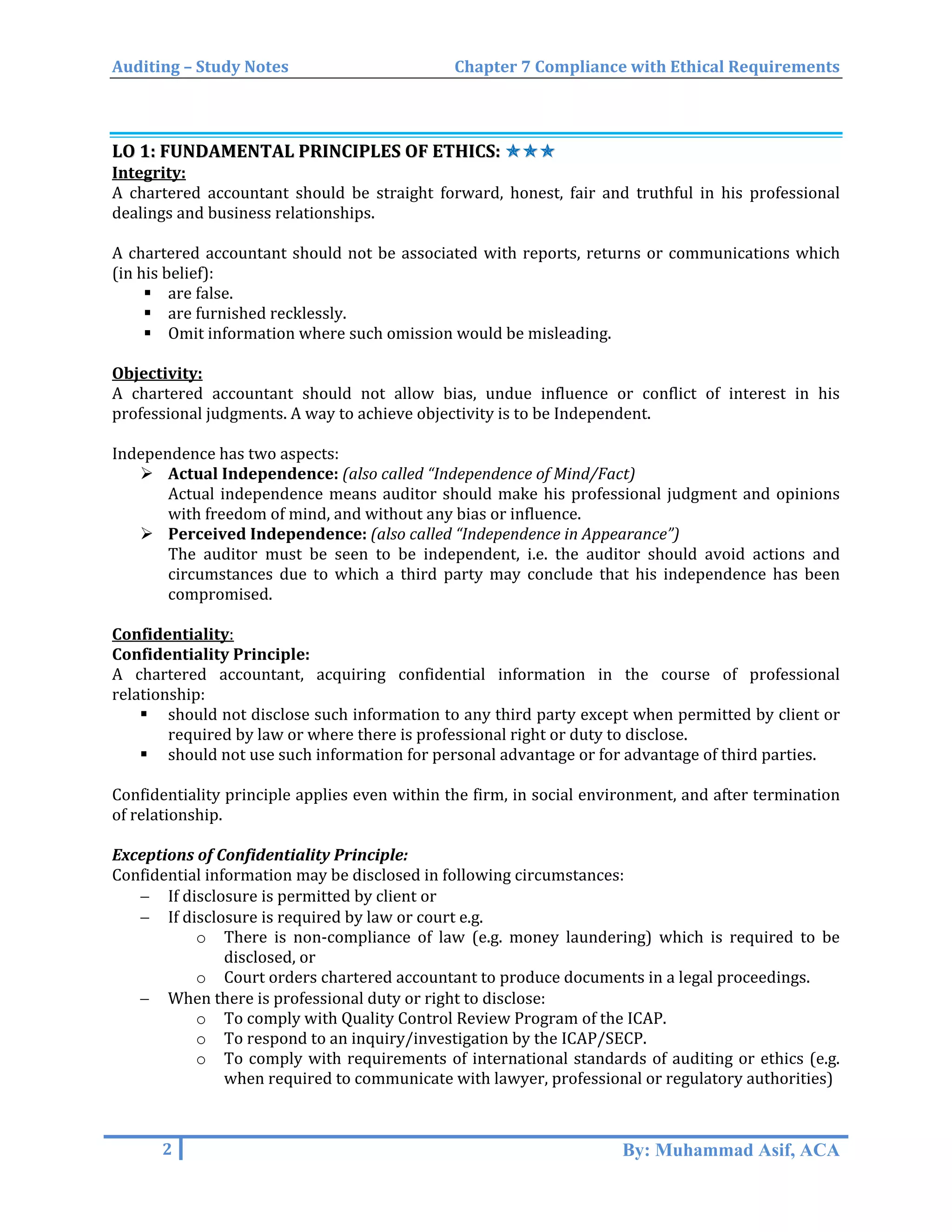 Auditing – Study Notes Chapter 7 Compliance with Ethical Requirements
LLOO 11:: FFUUNNDDAAMMEENNTTAALL PPRRIINNCCIIPPLLEESS OOFF EETTHHIICCSS:: ✯✯✯✯✯✯
Integrity:
A chartered accountant should be straight forward, honest, fair and truthful in his professional
dealings and business relationships.
A chartered accountant should not be associated with reports, returns or communications which
(in his belief):
 are false.
 are furnished recklessly.
 Omit information where such omission would be misleading.
Objectivity:
A chartered accountant should not allow bias, undue influence or conflict of interest in his
professional judgments. A way to achieve objectivity is to be Independent.
Independence has two aspects:
 Actual Independence: (also called “Independence of Mind/Fact)
Actual independence means auditor should make his professional judgment and opinions
with freedom of mind, and without any bias or influence.
 Perceived Independence: (also called “Independence in Appearance”)
The auditor must be seen to be independent, i.e. the auditor should avoid actions and
circumstances due to which a third party may conclude that his independence has been
compromised.
Confidentiality:
Confidentiality Principle:
A chartered accountant, acquiring confidential information in the course of professional
relationship:
 should not disclose such information to any third party except when permitted by client or
required by law or where there is professional right or duty to disclose.
 should not use such information for personal advantage or for advantage of third parties.
Confidentiality principle applies even within the firm, in social environment, and after termination
of relationship.
Exceptions of Confidentiality Principle:
Confidential information may be disclosed in following circumstances:
− If disclosure is permitted by client or
− If disclosure is required by law or court e.g.
o There is non-compliance of law (e.g. money laundering) which is required to be
disclosed, or
o Court orders chartered accountant to produce documents in a legal proceedings.
− When there is professional duty or right to disclose:
o To comply with Quality Control Review Program of the ICAP.
o To respond to an inquiry/investigation by the ICAP/SECP.
o To comply with requirements of international standards of auditing or ethics (e.g.
when required to communicate with lawyer, professional or regulatory authorities)
2 By: Muhammad Asif, ACA
 
