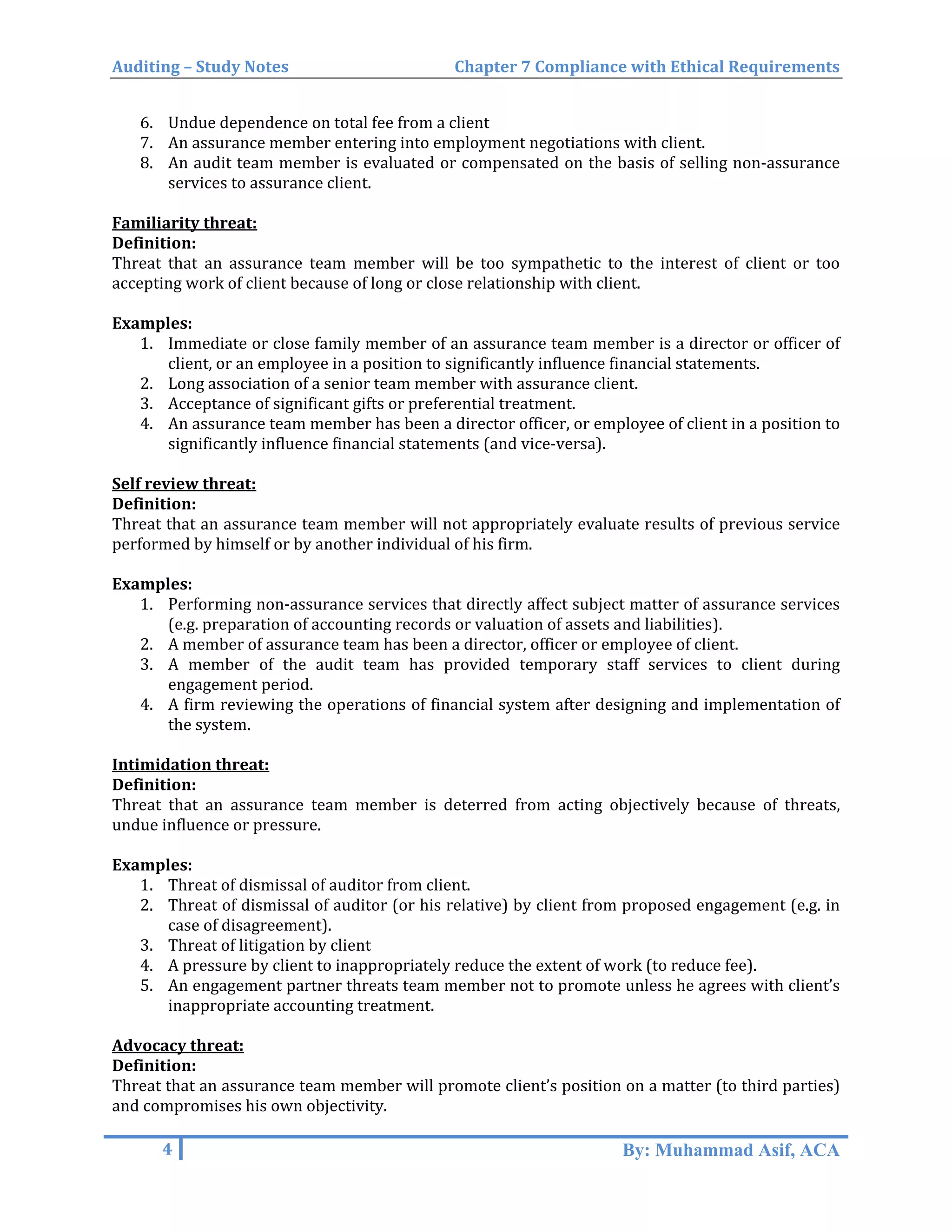 Auditing – Study Notes Chapter 7 Compliance with Ethical Requirements
6. Undue dependence on total fee from a client
7. An assurance member entering into employment negotiations with client.
8. An audit team member is evaluated or compensated on the basis of selling non-assurance
services to assurance client.
Familiarity threat:
Definition:
Threat that an assurance team member will be too sympathetic to the interest of client or too
accepting work of client because of long or close relationship with client.
Examples:
1. Immediate or close family member of an assurance team member is a director or officer of
client, or an employee in a position to significantly influence financial statements.
2. Long association of a senior team member with assurance client.
3. Acceptance of significant gifts or preferential treatment.
4. An assurance team member has been a director officer, or employee of client in a position to
significantly influence financial statements (and vice-versa).
Self review threat:
Definition:
Threat that an assurance team member will not appropriately evaluate results of previous service
performed by himself or by another individual of his firm.
Examples:
1. Performing non-assurance services that directly affect subject matter of assurance services
(e.g. preparation of accounting records or valuation of assets and liabilities).
2. A member of assurance team has been a director, officer or employee of client.
3. A member of the audit team has provided temporary staff services to client during
engagement period.
4. A firm reviewing the operations of financial system after designing and implementation of
the system.
Intimidation threat:
Definition:
Threat that an assurance team member is deterred from acting objectively because of threats,
undue influence or pressure.
Examples:
1. Threat of dismissal of auditor from client.
2. Threat of dismissal of auditor (or his relative) by client from proposed engagement (e.g. in
case of disagreement).
3. Threat of litigation by client
4. A pressure by client to inappropriately reduce the extent of work (to reduce fee).
5. An engagement partner threats team member not to promote unless he agrees with client’s
inappropriate accounting treatment.
Advocacy threat:
Definition:
Threat that an assurance team member will promote client’s position on a matter (to third parties)
and compromises his own objectivity.
4 By: Muhammad Asif, ACA
 