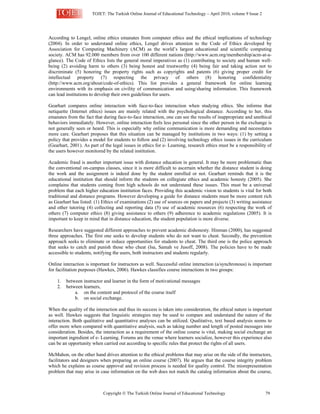TOJET: The Turkish Online Journal of Educational Technology – April 2010, volume 9 Issue 2
Copyright  The Turkish Online Journal of Educational Technology 79
According to Lengel, online ethics emanates from computer ethics and the ethical implications of technology
(2004). In order to understand online ethics, Lengel drives attention to the Code of Ethics developed by
Association for Computing Machinery (ACM) as the world’s largest educational and scientific computing
society. ACM has 92.000 members from over 100 different nations (http://www.acm.org/membership/acm-at-a-
glance). The Code of Ethics lists the general moral imperatives as (1) contributing to society and human well-
being (2) avoiding harm to others (3) being honest and trustworthy (4) being fair and taking action not to
discriminate (5) honoring the property rights such as copyrights and patents (6) giving proper credit for
intellectual property (7) respecting the privacy of others (8) honoring confidentiality
(http://www.acm.org/about/code-of-ethics). This list provides a general framework for online learning
environments with its emphasis on civility of communication and using/sharing information. This framework
can lead institutions to develop their own guidelines for users.
Gearhart compares online interaction with face-to-face interaction when studying ethics. She informs that
netiquette (Internet ethics) issues are mainly related with the psychological distance. According to her, this
emanates from the fact that during face-to-face interaction, one can see the results of inappropriate and unethical
behaviors immediately. However, online interaction feels less personal since the other person in the exchange is
not generally seen or heard. This is especially why online communication is more demanding and necessitates
more care. Gearhart proposes that this situation can be managed by institutions in two ways: (1) by setting a
policy that provides a model for students to follow and (2) involving technology ethics issues in the curriculum
(Gearhart, 2001). As part of the legal issues in ethics for e- Learning, research ethics must be a responsibility of
the users however monitored by the related institution.
Academic fraud is another important issue with distance education in general. It may be more problematic than
the conventional on-campus classes, since it is more difficult to ascertain whether the distance student is doing
the work and the assignment is indeed done by the student enrolled or not. Gearhart reminds that it is the
educational institution that should inform the students on collegiate ethics and academic honesty (2005). She
complains that students coming from high schools do not understand these issues. This must be a universal
problem that each higher education institution faces. Providing this academic vision to students is vital for both
traditional and distance programs. However developing a guide for distance students must be more content rich
as Gearhart has listed: (1) Ethics of examinations (2) use of sources on papers and projects (3) writing assistance
and other tutoring (4) collecting and reporting data (5) use of academic resources (6) respecting the work of
others (7) computer ethics (8) giving assistance to others (9) adherence to academic regulations (2005). It is
important to keep in mind that in distance education, the student population is more diverse.
Researchers have suggested different approaches to prevent academic dishonesty. Hinman (2000), has suggested
three approaches. The first one seeks to develop students who do not want to cheat. Secondly, the prevention
approach seeks to eliminate or reduce opportunities for students to cheat. The third one is the police approach
that seeks to catch and punish those who cheat (Isa, Samah ve Jusoff, 2008). The policies have to be made
accessible to students, notifying the users, both instructors and students regularly.
Online interaction is important for instructors as well. Successful online interaction (a/synchronous) is important
for facilitation purposes (Hawkes, 2006). Hawkes classifies course interactions in two groups:
1. between instructor and learner in the form of motivational messages
2. between learners,
a. on the content and protocol of the course itself
b. on social exchange.
When the quality of the interaction and thus its success is taken into consideration, the ethical nature is important
as well. Hawkes suggests that linguistic strategies may be used to compare and understand the nature of the
interaction. Both qualitative and quantitative analyses can be utilized. Qualitative, text based analysis seems to
offer more when compared with quantitative analysis, such as taking number and length of posted messages into
consideration. Besides, the interaction as a requirement of the online course is vital, making social exchange an
important ingredient of e- Learning. Forums are the venue where learners socialize, however this experience also
can be an opportunity when carried out according to specific rules that protect the rights of all users.
McMahon, on the other hand drives attention to the ethical problems that may arise on the side of the instructors,
facilitators and designers when preparing an online course (2007). He argues that the course integrity problem
which he explains as course approval and revision process is needed for quality control. The misrepresentation
problem that may arise in case information on the web does not match the catalog information about the course,
 