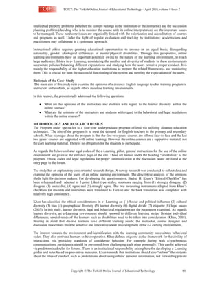 TOJET: The Turkish Online Journal of Educational Technology – April 2010, volume 9 Issue 2
Copyright  The Turkish Online Journal of Educational Technology 80
intellectual property problems (whether the content belongs to the institution or the instructor) and the succession
planning problem (deciding who is to monitor the course with its online interpretation) are the important issues
to be managed. These hard core issues are organically linked with the valorization and accreditation of courses
and programs as well. Under the light of regular evaluation and tracking by institutions; academicians and
practitioners may collaborate in a systematic approach.
Instructional ethics requires granting educational opportunities to anyone on an equal basis; disregarding
nationality, gender, ideological differences or mental/physical disabilities. Through this perspective, online
learning environments have an important potential, owing to the nature of the learning environment, to reach
large audiences. Ethics in e- Learning, considering the number and diversity of students in these environments
necessitate policies balancing different expectations and studying how the users perceive proper conduct. It is
mainly the responsibility of the higher education institutions to prepare the related frameworks and monitoring
them. This is crucial for both the successful functioning of the system and meeting the expectations of the users.
Rationale of the Case- Study
The main aim of this study is to examine the opinions of a distance English language teacher training program’s
instructors and students, as regards ethics in online learning environments.
In this respect, the present study addressed the following questions:
• What are the opinions of the instructors and students with regard to the learner diversity within the
online courses?
• What are the opinions of the instructors and students with regard to the behavioral and legal regulations
within the online courses?
METHODOLOGY AND RESEARCH DESIGN
The Program under spectacles is a four-year undergraduate program offered via utilizing distance education
techniques. The aim of the program is to meet the demand for English teachers in the primary and secondary
schools. What is unique about the program is that the first two years’ courses are offered face-to-face and the last
two years’ courses are supported with online learning. However the online courses are a supportive material, not
the core learning material. There is no obligation for the students to participate.
As regards the behavioral and legal codes of the e-Learning pillar, general instructions for the use of the online
environment are given at the entrance page of the site. These are named under the heading “orientation” to the
program. Ethical codes and legal regulations for proper communication at the discussion board are listed at the
entry page to the forum.
The study has an explanatory case oriented research design. A survey research was conducted to collect data and
examine the opinions of the users of an online learning environment. The descriptive analysis of the opinions
sheds light for decision makers. For developing the questionnaires, Badrul H. Khan’s “Ethical Checklist” has
been referenced and adapted to 5 point Likert type scales, responses ranging from (1) strongly disagree, (2)
disagree, (3) undecided, (4) agree and (5) strongly agree. The two measuring instruments adapted from Khan’s
checklists for students and instructors were translated to Turkish and the back translation was completed with
relatively high consistency.
Khan has classified the ethical considerations in e- Learning as: (1) Social and political influence (2) cultural
diversity (3) bias (4) geographical diversity (5) learner diversity (6) digital divide (7) etiquette (8) legal issues
(2005). In this study, learner diversity, legal and behavioral regulations are the parameters examined. As regards
learner diversity, an e-Learning environment should respond to different learning styles. Besides individual
differences, special needs of the learners such as disabilities need to be taken into consideration (Khan, 2005).
Bearing in mind that diverse learners have different learning needs; the instructor, course designer and
discussion moderators must be sensitive and innovative about involving them in the e-Learning environments.
The interest towards the environment and identification with the learning community necessitates behavioral
codes. They also motivate learners to be cooperative. Khan defines etiquette as the framework for the civility of
interactions, via providing standards of considerate behavior. For example during both a/synchronous
communications, participants should be prevented from challenging each other personally. This can be achieved
via predetermined rules for forums. There is an institutional responsibility arising here for developing e-Learning
guides and rules based on preventive measures. Khan reminds that institutions should also “inform” the students
about the rules of conduct, such as prohibitions about using others’ personal information, not forwarding private
 