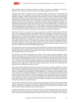 TOJET: The Turkish Online Journal of Educational Technology – April 2010, volume 9 Issue 2
Copyright  The Turkish Online Journal of Educational Technology 85
policy providing codes for students and instructors to follow. It would be an important step forward for
institutions to give ethical issues in the curriculum of online/blended programs (Brown, 2008).
According to this study, the responses to the first research question reveal that, most of the students and
instructors believe surveys should be conducted related with learning styles, hardware ownership, physical
disabilities of students. As Khan (2005) has stated, learners have their own styles for meaningfully gathering and
organizing information for their learning purposes, and have different learning needs due to their different
educational and social backgrounds. This is why instructors, course designers and discussion moderators must be
sensitive about the students’ characteristics and should be innovative about involving diverse learners in e-
Learning environments. Another dimension is that hardware ownership and physical disabilities of students must
be determinant on the design processes of the online courses. In the face of digital divide, it is important to use
educational media that can be operated with most of the computers. Among these technological issues there is
also the bandwidth problem that students face. To reduce the effect of this problem, students explain that only
the essential multimedia elements should be used in the courses. To design more effective courses, detailed
research on hardware ownership and learning styles of the students can be realized by institutions.
Contrarily, instructors do not agree with the idea of using only the essential multimedia elements within the
online courses. Instructors consider the instructional quality and the advantages of the media first; e.g. their
priority is not the bandwidth problem. They prefer to use the new technologies that offer better instructional
opportunities; but it is a fact that all the students may not have the required technologies. This is related with the
digital divide that underlines the importance of information accessibility in e-Learning environments. Khan
(2005) defines digital divide as the gap between those who have access to the Internet and other information
technologies and those who do not. The reasons may be economic, cultural, physical or geographical. Related to
the economic problems, institution may support students to have better computers and technologies. Some
campaigns in collaboration with technology firms that provide computers more economically can be utilized. In
this way, the students will have better technological opportunities.
By the same token, some courses that introduce the basic characteristics of the Internet and computer literacy can
be organized for students; so technological and digital culture of the students can be improved via these courses.
Physical disabilities are also effective on the digital divide. Students with disabilities cannot make proper use of
some educational media as the other students.
The responses to the second research question are related with the behavioral and legal regulations, where
students and instructors have some different opinions about assessing students’ behaviors. Findings reveal that
students expect flexible approach by instructors like having probation or removing students from discussion
forum instead of lowering their grades or points, when they fail to follow the behavioral etiquette more than
once. On the other hand, instructors think that students do not attach the required importance to the online
courses if they don’t get dissuasive punishments. Related with this subject, the behavioral regulations that are
applied when the students fail to follow the behavioral etiquette more than once must be determined and
announced to the students before they take the courses.
All the above findings and literature direct the discussion to the point that institutions should have e-Learning
policies, guides on especially legal issues like preventive privacy, plagiarism and copyright. In this sense, there
need to be some regulations about cheating /plagiarism attempted by the students. The students’ and instructors’
opinions are different about the regulations for cheating/plagiarism. As mentioned in the methodology, online
courses are not the core material of the program in case-study; students are not obliged to attend to these online
courses. Because of this flexibility, students do not think they can be punished when they fail to follow the
etiquette rules and/or cheat. However it is a fact that developing online courses requires certain amount of time,
money and effort. The instructors mention that some obligations are necessary for more effective and efficient
use of online courses. However, instructors also state that students’ participation to the online courses should not
be taken into consideration in student assessment.
The final subject among the legal issues is related with getting students’ permission when using and sharing
students’ personal data. The institutions should inform students beforehand about whether they intend to share
students’ personal data, text dialogs or not. Private e-mails should not be forwarded to third parties, without
permission. Both students and instructors agree with this assertion.
As final words, feedback by all the users of the online courses is vital for the design processes; not limited with
the ethical issues only. This study has been realized to evaluate the opinions of students and instructors about the
learner diversity and behavioral/legal regulations related with ethical issues of e- Learning. In this connection,
 