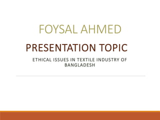 FOYSAL AHMED
PRESENTATION TOPIC
ETHICAL ISSUES IN TEXTILE INDUSTRY OF
BANGLADESH
 