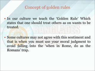 Concept of golden rules
 In our culture we teach the ‘Golden Rule’ Which
states that one should treat others as on wants to be
treated.
 Some cultures may not agree with this sentiment and
that is when you must use your moral judgment to
avoid falling into the ‘when in Rome, do as the
Romans’ trap.
 