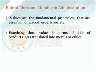 Role of Ehics and Morality in Administration --
 -Values are the fundamental principles that are
essential for a good, orderly society.
 Practicing those values in terms of code of
conducts gets translated into morals or ethics
 