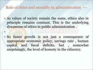 Role of ehics and morality in administration ---
 As values of society remain the same, ethics also in
principle remains constant. This is the underlying
dynamism of ethics in public administration .

 So faster growth is not just a consequence of
appropriate economic policy, savings rate , human
capital and fiscal deficits, but , somewhat
surprisingly, the level of honesty in the citizenry.
 