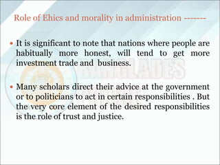 Role of Ehics and morality in administration -------
 It is significant to note that nations where people are
habitually more honest, will tend to get more
investment trade and business.
 Many scholars direct their advice at the government
or to politicians to act in certain responsibilities . But
the very core element of the desired responsibilities
is the role of trust and justice.
 