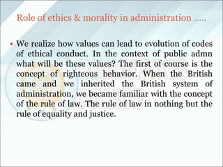 Role of ethics & morality in administration …..
 We realize how values can lead to evolution of codes
of ethical conduct. In the context of public admn
what will be these values? The first of course is the
concept of righteous behavior. When the British
came and we inherited the British system of
administration, we became familiar with the concept
of the rule of law. The rule of law in nothing but the
rule of equality and justice.
 