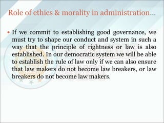 Role of ethics & morality in administration…
 If we commit to establishing good governance, we
must try to shape our conduct and system in such a
way that the principle of rightness or law is also
established. In our democratic system we will be able
to establish the rule of law only if we can also ensure
that law makers do not become law breakers, or law
breakers do not become law makers.
 