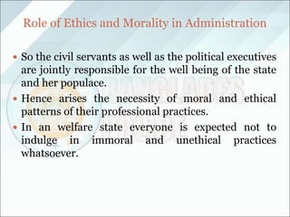 Role of Ethics and Morality in Administration
 So the civil servants as well as the political executives
are jointly responsible for the well being of the state
and her populace.
 Hence arises the necessity of moral and ethical
patterns of their professional practices.
 In an welfare state everyone is expected not to
indulge in immoral and unethical practices
whatsoever.
 