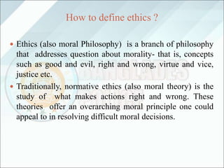 How to define ethics ?
 Ethics (also moral Philosophy) is a branch of philosophy
that addresses question about morality- that is, concepts
such as good and evil, right and wrong, virtue and vice,
justice etc.
 Traditionally, normative ethics (also moral theory) is the
study of what makes actions right and wrong. These
theories offer an overarching moral principle one could
appeal to in resolving difficult moral decisions.
 