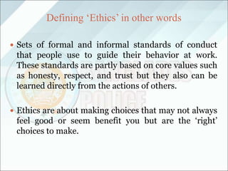 Defining ‘Ethics’ in other words
 Sets of formal and informal standards of conduct
that people use to guide their behavior at work.
These standards are partly based on core values such
as honesty, respect, and trust but they also can be
learned directly from the actions of others.
 Ethics are about making choices that may not always
feel good or seem benefit you but are the ‘right’
choices to make.
 