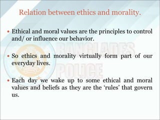 Relation between ethics and morality.
 Ethical and moral values are the principles to control
and/ or influence our behavior.
 So ethics and morality virtually form part of our
everyday lives.
 Each day we wake up to some ethical and moral
values and beliefs as they are the ‘rules’ that govern
us.
 